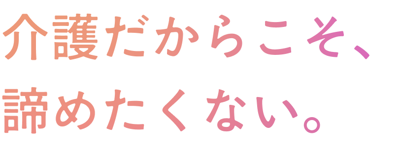 介護だからこそ、諦めたくない。